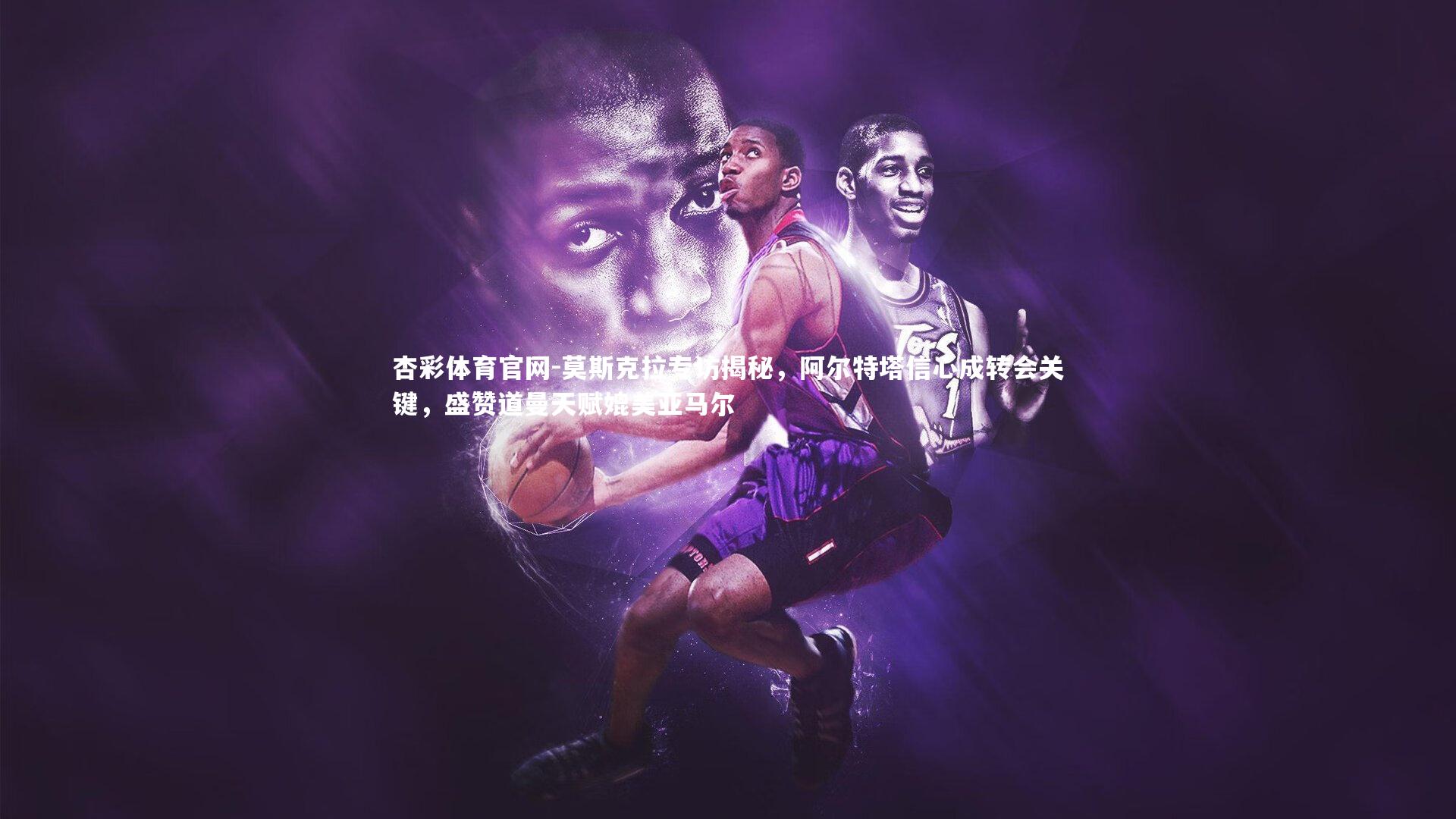 莫斯克拉专访揭秘，阿尔特塔信心成转会关键，盛赞道曼天赋媲美亚马尔