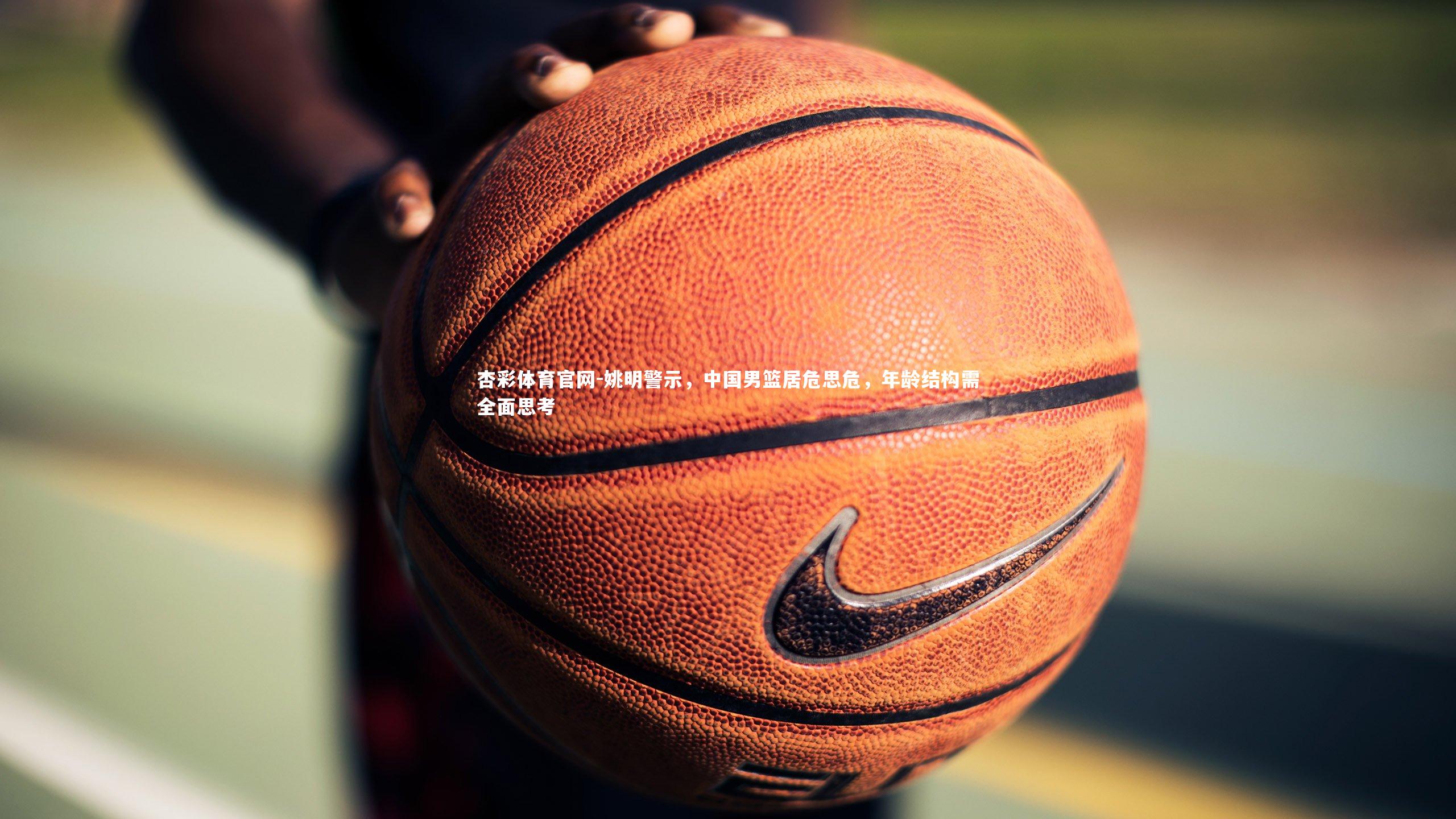 杏彩体育官网-姚明警示，中国男篮居危思危，年龄结构需全面思考