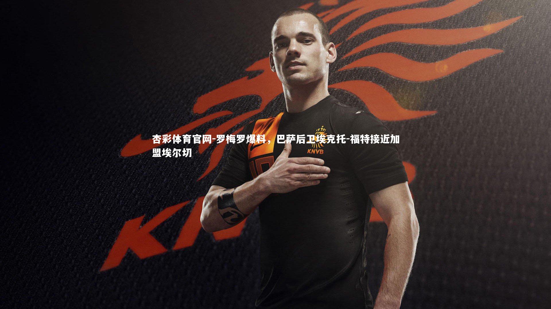 杏彩体育官网-罗梅罗爆料，巴萨后卫埃克托-福特接近加盟埃尔切